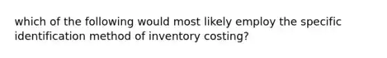 which of the following would most likely employ the specific identification method of inventory costing?