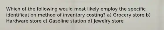 Which of the following would most likely employ the specific identification method of inventory costing? a) Grocery store b) Hardware store c) Gasoline station d) Jewelry store