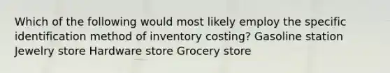 Which of the following would most likely employ the specific identification method of inventory costing? Gasoline station Jewelry store Hardware store Grocery store