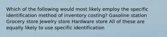 Which of the following would most likely employ the specific identification method of inventory costing? Gasoline station Grocery store Jewelry store Hardware store All of these are equally likely to use specific identification