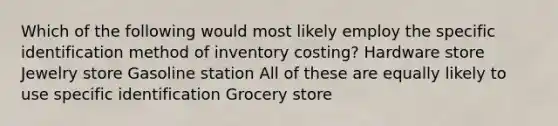 Which of the following would most likely employ the specific identification method of inventory costing? Hardware store Jewelry store Gasoline station All of these are equally likely to use specific identification Grocery store