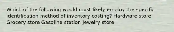 Which of the following would most likely employ the specific identification method of inventory costing? Hardware store Grocery store Gasoline station Jewelry store