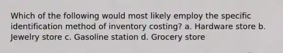 Which of the following would most likely employ the specific identification method of inventory costing? a. Hardware store b. Jewelry store c. Gasoline station d. Grocery store