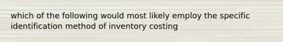 which of the following would most likely employ the specific identification method of inventory costing