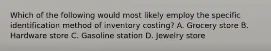 Which of the following would most likely employ the specific identification method of inventory costing? A. Grocery store B. Hardware store C. Gasoline station D. Jewelry store