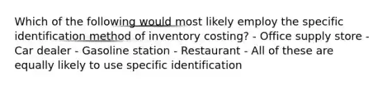 Which of the following would most likely employ the specific identification method of inventory costing? - Office supply store - Car dealer - Gasoline station - Restaurant - All of these are equally likely to use specific identification