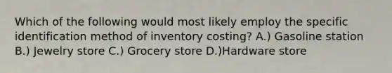 Which of the following would most likely employ the specific identification method of inventory costing? A.) Gasoline station B.) Jewelry store C.) Grocery store D.)Hardware store