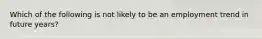 Which of the following is not likely to be an employment trend in future years?