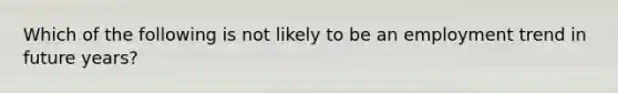 Which of the following is not likely to be an employment trend in future years?