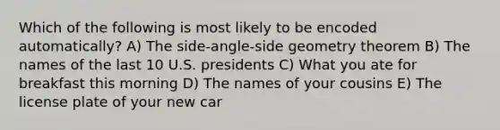 Which of the following is most likely to be encoded automatically? A) The side-angle-side geometry theorem B) The names of the last 10 U.S. presidents C) What you ate for breakfast this morning D) The names of your cousins E) The license plate of your new car