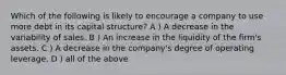 Which of the following is likely to encourage a company to use more debt in its capital structure? A ) A decrease in the variability of sales. B ) An increase in the liquidity of the firm's assets. C ) A decrease in the company's degree of operating leverage. D ) all of the above