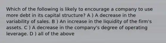 Which of the following is likely to encourage a company to use more debt in its capital structure? A ) A decrease in the variability of sales. B ) An increase in the liquidity of the firm's assets. C ) A decrease in the company's degree of operating leverage. D ) all of the above