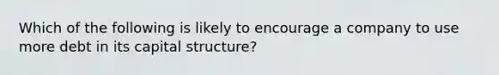 Which of the following is likely to encourage a company to use more debt in its capital structure?