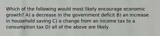 Which of the following would most likely encourage economic growth? A) a decrease in the government deficit B) an increase in household saving C) a change from an income tax to a consumption tax D) all of the above are likely