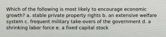 Which of the following is most likely to encourage economic growth? a. stable private property rights b. an extensive welfare system c. frequent military take-overs of the government d. a shrinking labor force e. a fixed capital stock