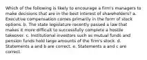 Which of the following is likely to encourage a firm's managers to make decisions that are in the best interest of shareholders? a. Executive compensation comes primarily in the form of stock options. b. The state legislature recently passed a law that makes it more difficult to successfully complete a hostile takeover. c. Institutional investors such as mutual funds and pension funds hold large amounts of the firm's stock. d. Statements a and b are correct. e. Statements a and c are correct.