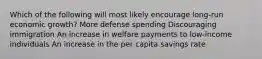 Which of the following will most likely encourage long-run economic growth? More defense spending Discouraging immigration An increase in welfare payments to low-income individuals An increase in the per capita savings rate