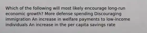 Which of the following will most likely encourage long-run economic growth? More defense spending Discouraging immigration An increase in welfare payments to low-income individuals An increase in the per capita savings rate