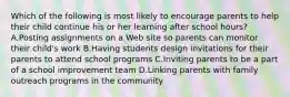 Which of the following is most likely to encourage parents to help their child continue his or her learning after school hours? A.Posting assignments on a Web site so parents can monitor their child's work B.Having students design invitations for their parents to attend school programs C.Inviting parents to be a part of a school improvement team D.Linking parents with family outreach programs in the community