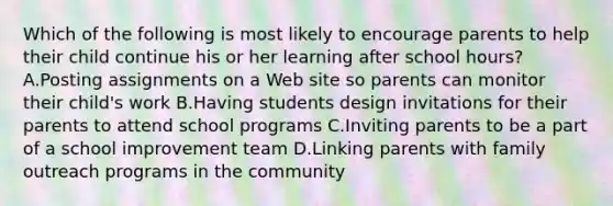 Which of the following is most likely to encourage parents to help their child continue his or her learning after school hours? A.Posting assignments on a Web site so parents can monitor their child's work B.Having students design invitations for their parents to attend school programs C.Inviting parents to be a part of a school improvement team D.Linking parents with family outreach programs in the community