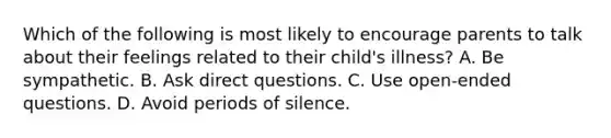 Which of the following is most likely to encourage parents to talk about their feelings related to their child's illness? A. Be sympathetic. B. Ask direct questions. C. Use open-ended questions. D. Avoid periods of silence.