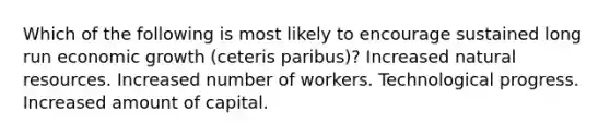 Which of the following is most likely to encourage sustained long run economic growth (ceteris paribus)? Increased natural resources. Increased number of workers. Technological progress. Increased amount of capital.