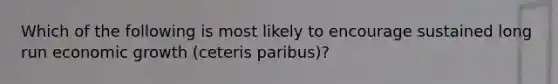 Which of the following is most likely to encourage sustained long run economic growth (ceteris paribus)?