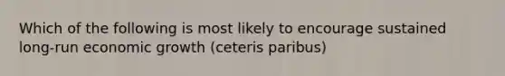 Which of the following is most likely to encourage sustained long-run economic growth (ceteris paribus)