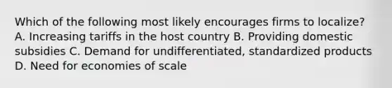 Which of the following most likely encourages firms to localize? A. Increasing tariffs in the host country B. Providing domestic subsidies C. Demand for undifferentiated, standardized products D. Need for economies of scale