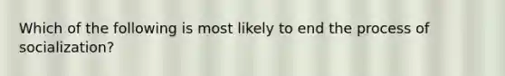 Which of the following is most likely to end the process of socialization?