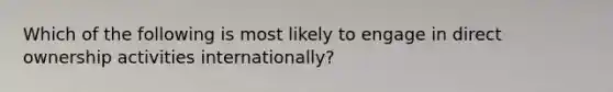 Which of the following is most likely to engage in direct ownership activities internationally?