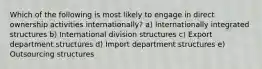 Which of the following is most likely to engage in direct ownership activities internationally? a) Internationally integrated structures b) International division structures c) Export department structures d) Import department structures e) Outsourcing structures