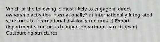 Which of the following is most likely to engage in direct ownership activities internationally? a) Internationally integrated structures b) International division structures c) Export department structures d) Import department structures e) Outsourcing structures