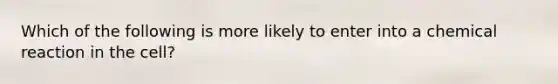 Which of the following is more likely to enter into a chemical reaction in the cell?