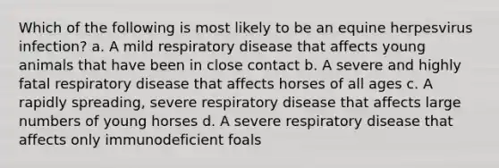 Which of the following is most likely to be an equine herpesvirus infection? a. A mild respiratory disease that affects young animals that have been in close contact b. A severe and highly fatal respiratory disease that affects horses of all ages c. A rapidly spreading, severe respiratory disease that affects large numbers of young horses d. A severe respiratory disease that affects only immunodeficient foals