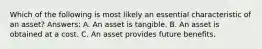 Which of the following is most likely an essential characteristic of an asset? Answers: A. An asset is tangible. B. An asset is obtained at a cost. C. An asset provides future benefits.