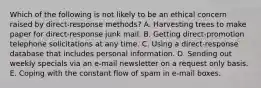 Which of the following is not likely to be an ethical concern raised by direct-response methods? A. Harvesting trees to make paper for direct-response junk mail. B. Getting direct-promotion telephone solicitations at any time. C. Using a direct-response database that includes personal information. D. Sending out weekly specials via an e-mail newsletter on a request only basis. E. Coping with the constant flow of spam in e-mail boxes.