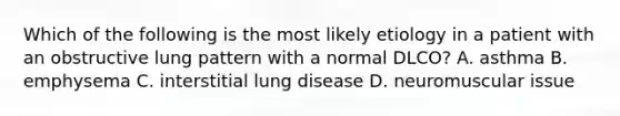 Which of the following is the most likely etiology in a patient with an obstructive lung pattern with a normal DLCO? A. asthma B. emphysema C. interstitial lung disease D. neuromuscular issue