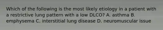 Which of the following is the most likely etiology in a patient with a restrictive lung pattern with a low DLCO? A. asthma B. emphysema C. interstitial lung disease D. neuromuscular issue