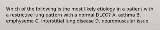 Which of the following is the most likely etiology in a patient with a restrictive lung pattern with a normal DLCO? A. asthma B. emphysema C. interstitial lung disease D. neuromuscular issue