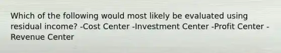 Which of the following would most likely be evaluated using residual income? -Cost Center -Investment Center -Profit Center -Revenue Center