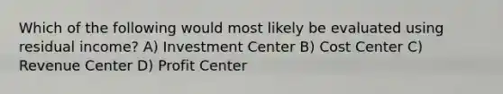 Which of the following would most likely be evaluated using residual income? A) Investment Center B) Cost Center C) Revenue Center D) Profit Center