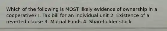 Which of the following is MOST likely evidence of ownership in a cooperative? I. Tax bill for an individual unit 2. Existence of a reverted clause 3. Mutual Funds 4. Shareholder stock