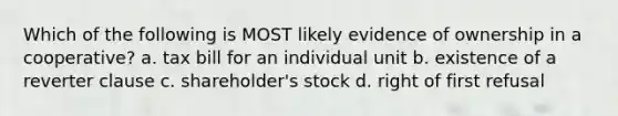 Which of the following is MOST likely evidence of ownership in a cooperative? a. tax bill for an individual unit b. existence of a reverter clause c. shareholder's stock d. right of first refusal