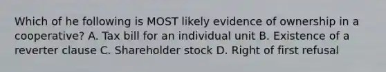 Which of he following is MOST likely evidence of ownership in a cooperative? A. Tax bill for an individual unit B. Existence of a reverter clause C. Shareholder stock D. Right of first refusal