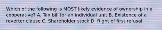 Which of the following is MOST likely evidence of ownership in a cooperative? A. Tax bill for an individual unit B. Existence of a reverter clause C. Shareholder stock D. Right of first refusal