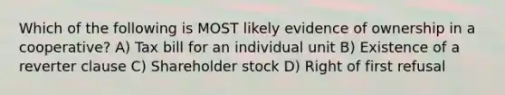 Which of the following is MOST likely evidence of ownership in a cooperative? A) Tax bill for an individual unit B) Existence of a reverter clause C) Shareholder stock D) Right of first refusal