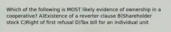 Which of the following is MOST likely evidence of ownership in a cooperative? A)Existence of a reverter clause B)Shareholder stock C)Right of first refusal D)Tax bill for an individual unit