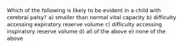 Which of the following is likely to be evident in a child with cerebral palsy? a) smaller than normal vital capacity b) difficulty accessing expiratory reserve volume c) difficulty accessing inspiratory reserve volume d) all of the above e) none of the above