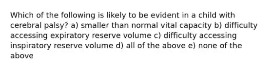 Which of the following is likely to be evident in a child with cerebral palsy? a) smaller than normal vital capacity b) difficulty accessing expiratory reserve volume c) difficulty accessing inspiratory reserve volume d) all of the above e) none of the above